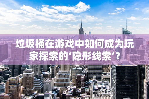 垃圾桶在游戏中如何成为玩家探索的‘隐形线索’？