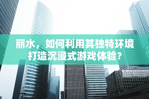 丽水，如何利用其独特环境打造沉浸式游戏体验？