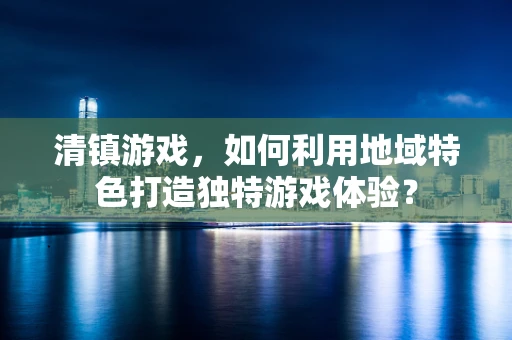 清镇游戏，如何利用地域特色打造独特游戏体验？