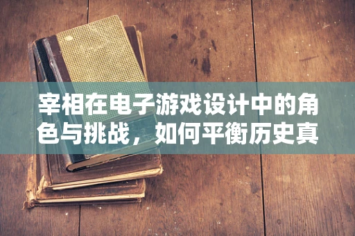 宰相在电子游戏设计中的角色与挑战，如何平衡历史真实与游戏体验？