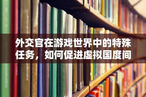 外交官在游戏世界中的特殊任务，如何促进虚拟国度间的和平共处？