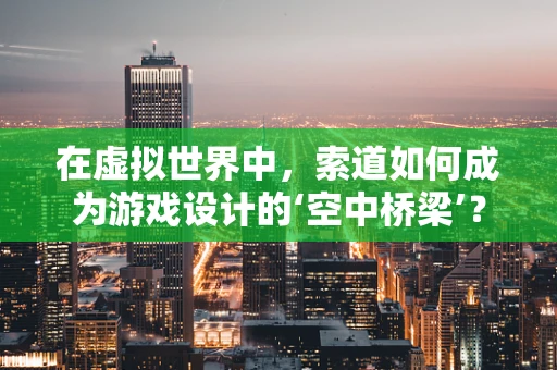 在虚拟世界中，索道如何成为游戏设计的‘空中桥梁’？