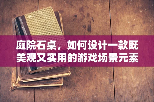 庭院石桌，如何设计一款既美观又实用的游戏场景元素？