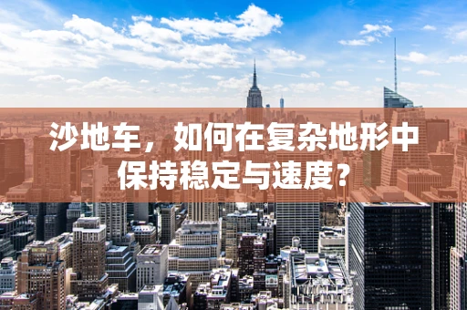 沙地车，如何在复杂地形中保持稳定与速度？