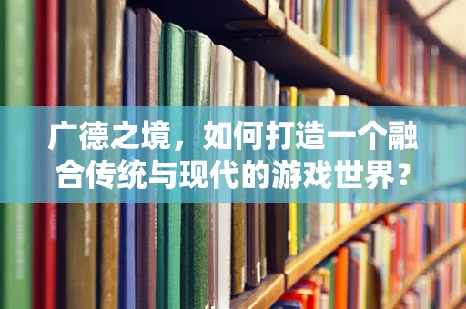 广德之境，如何打造一个融合传统与现代的游戏世界？