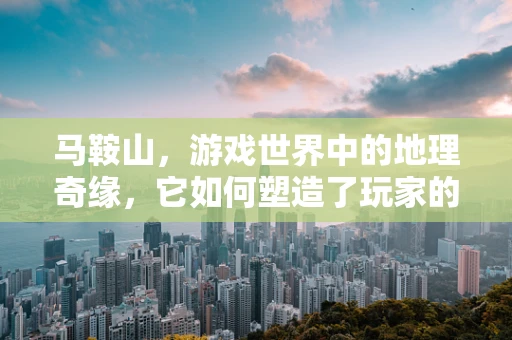 马鞍山，游戏世界中的地理奇缘，它如何塑造了玩家的探险之旅？