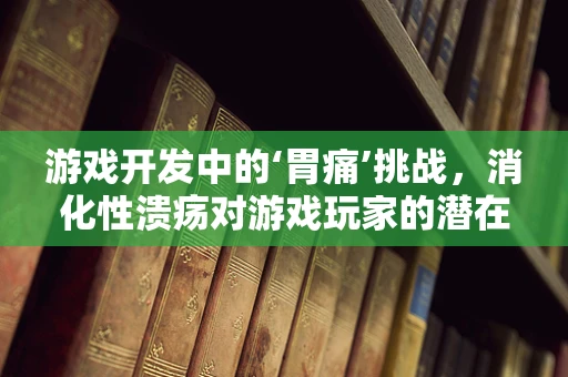 游戏开发中的‘胃痛’挑战，消化性溃疡对游戏玩家的潜在影响