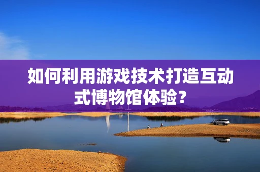 如何利用游戏技术打造互动式博物馆体验？