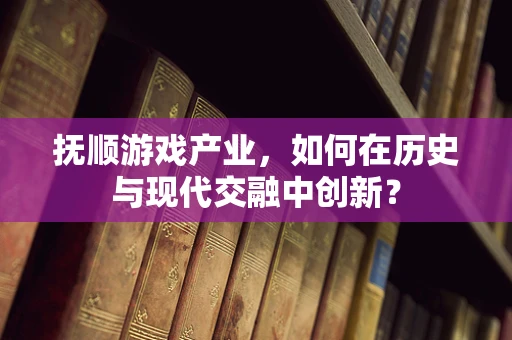 抚顺游戏产业，如何在历史与现代交融中创新？