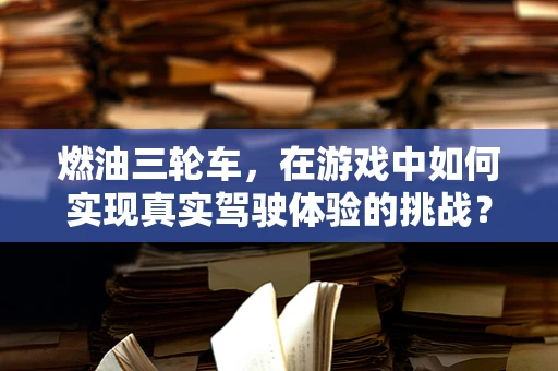 燃油三轮车，在游戏中如何实现真实驾驶体验的挑战？