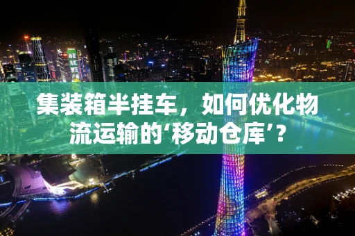 集装箱半挂车，如何优化物流运输的‘移动仓库’？