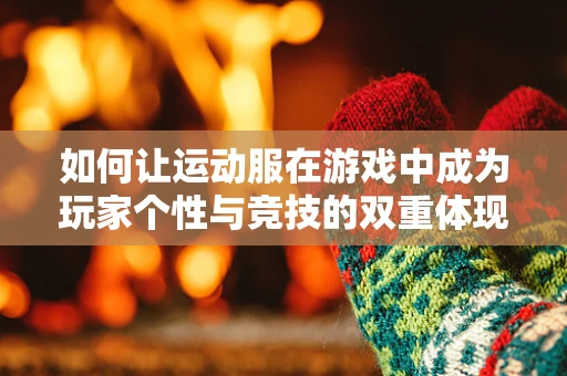 如何让运动服在游戏中成为玩家个性与竞技的双重体现？