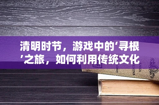 清明时节，游戏中的‘寻根’之旅，如何利用传统文化元素增强玩家情感共鸣？