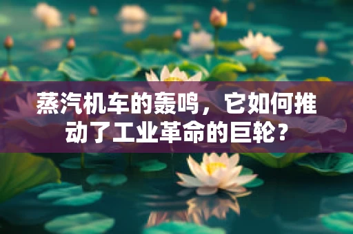 蒸汽机车的轰鸣，它如何推动了工业革命的巨轮？