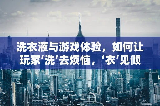 洗衣液与游戏体验，如何让玩家‘洗’去烦恼，‘衣’见倾心？