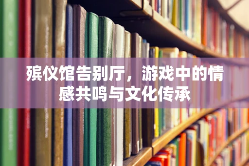 殡仪馆告别厅，游戏中的情感共鸣与文化传承