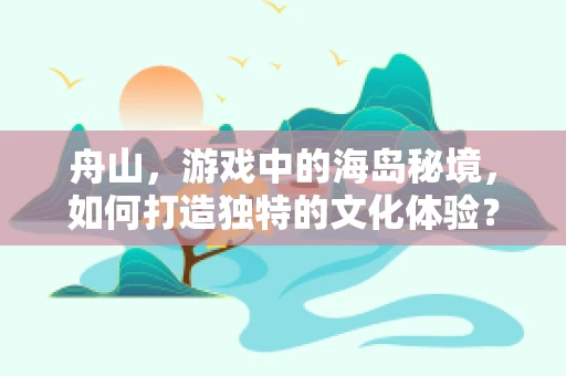 舟山，游戏中的海岛秘境，如何打造独特的文化体验？