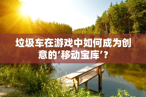 垃圾车在游戏中如何成为创意的‘移动宝库’？