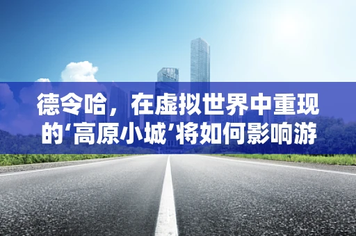 德令哈，在虚拟世界中重现的‘高原小城’将如何影响游戏体验？