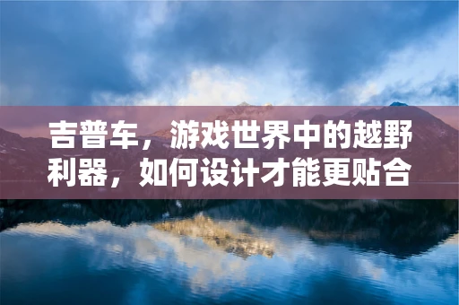 吉普车，游戏世界中的越野利器，如何设计才能更贴合玩家需求？