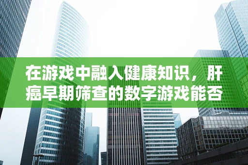 在游戏中融入健康知识，肝癌早期筛查的数字游戏能否成为预防新风尚？