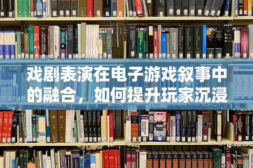 戏剧表演在电子游戏叙事中的融合，如何提升玩家沉浸感？