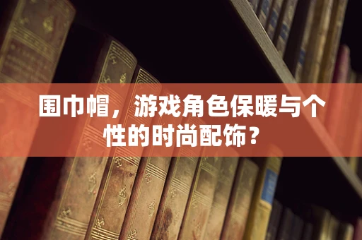 围巾帽，游戏角色保暖与个性的时尚配饰？