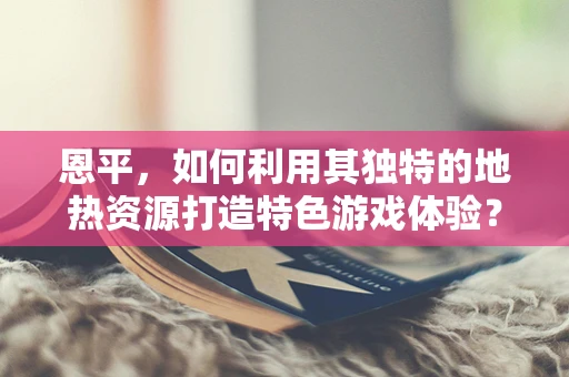 恩平，如何利用其独特的地热资源打造特色游戏体验？