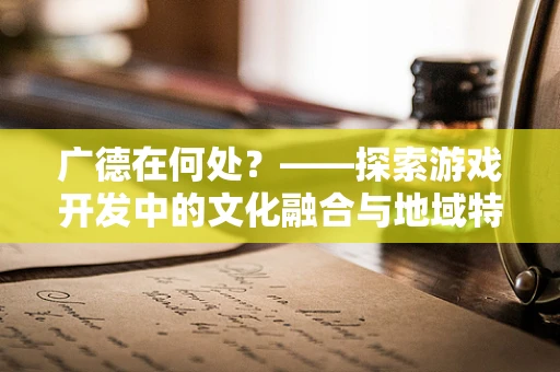 广德在何处？——探索游戏开发中的文化融合与地域特色