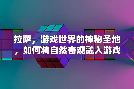 拉萨，游戏世界的神秘圣地，如何将自然奇观融入游戏场景设计？