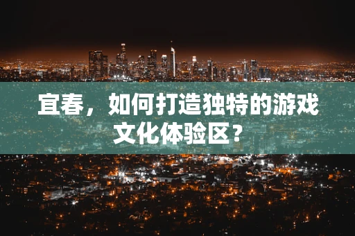 宜春，如何打造独特的游戏文化体验区？