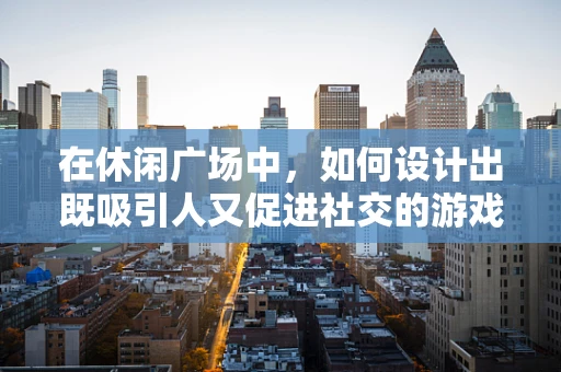 在休闲广场中，如何设计出既吸引人又促进社交的游戏体验？