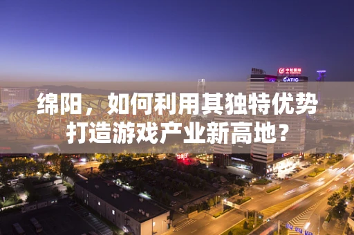 绵阳，如何利用其独特优势打造游戏产业新高地？