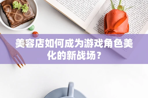 美容店如何成为游戏角色美化的新战场？