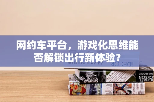 网约车平台，游戏化思维能否解锁出行新体验？