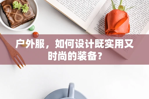 户外服，如何设计既实用又时尚的装备？