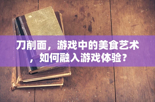 刀削面，游戏中的美食艺术，如何融入游戏体验？