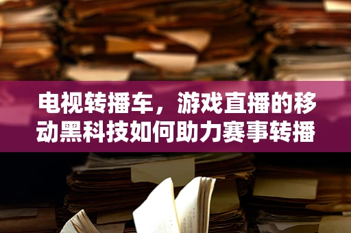 电视转播车，游戏直播的移动黑科技如何助力赛事转播？