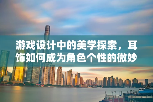 游戏设计中的美学探索，耳饰如何成为角色个性的微妙注脚？