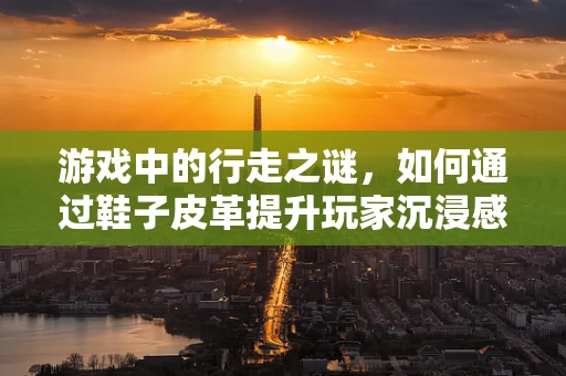 游戏中的行走之谜，如何通过鞋子皮革提升玩家沉浸感？