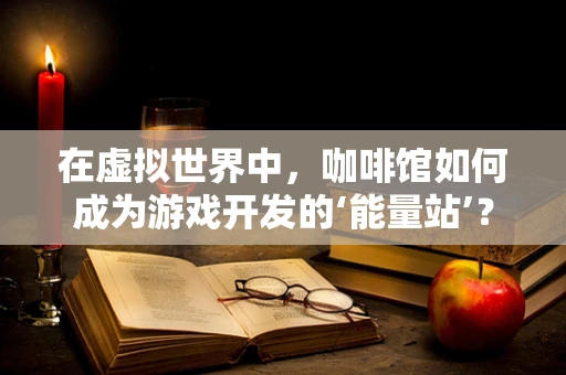 在虚拟世界中，咖啡馆如何成为游戏开发的‘能量站’？