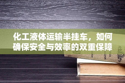 化工液体运输半挂车，如何确保安全与效率的双重保障？