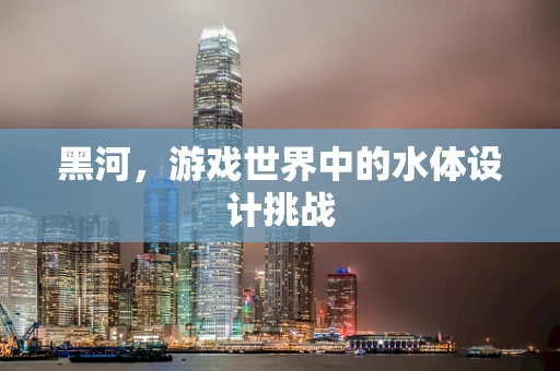 黑河，游戏世界中的水体设计挑战