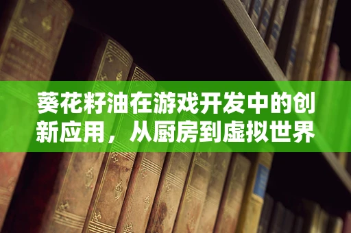 葵花籽油在游戏开发中的创新应用，从厨房到虚拟世界的奇妙之旅