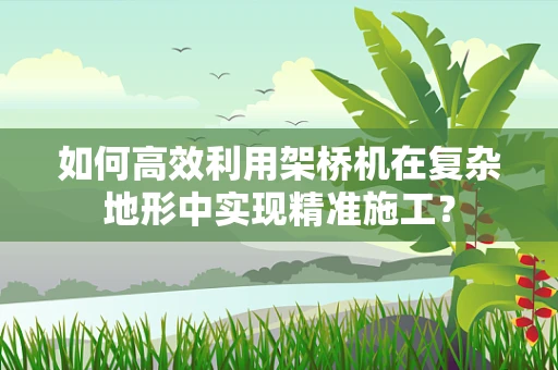 如何高效利用架桥机在复杂地形中实现精准施工？