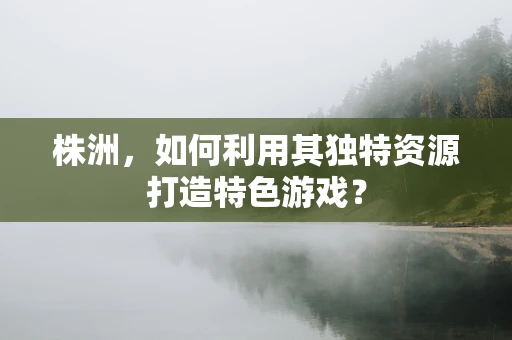 株洲，如何利用其独特资源打造特色游戏？