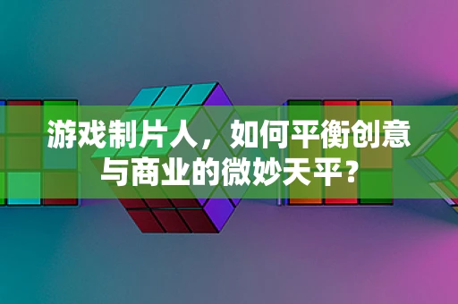 游戏制片人，如何平衡创意与商业的微妙天平？