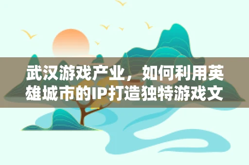 武汉游戏产业，如何利用英雄城市的IP打造独特游戏文化？