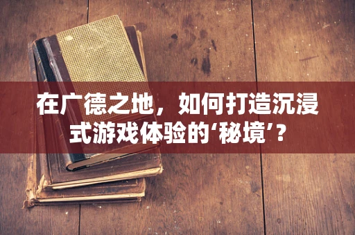 在广德之地，如何打造沉浸式游戏体验的‘秘境’？