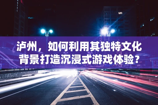 泸州，如何利用其独特文化背景打造沉浸式游戏体验？